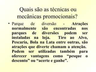 Quais são as técnicas ou
mecânicas promocionais?
• Parque de diversão - Atrações
normalmente são encontradas nos
parques de diversões podem ser
instaladas na loja. Tiro ao Alvo,
Pescaria, Bola na Lata entre outras, são
atrações que diverte chamam a atenção.
Podem ser utilizadas também para
oferecer vantagens como “pesque o
desconto” ou “acerte e ganhe”.
 