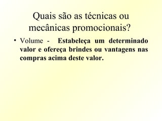 Quais são as técnicas ou
mecânicas promocionais?
• Volume - Estabeleça um determinado
valor e ofereça brindes ou vantagens nas
compras acima deste valor.
 