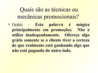 Quais são as técnicas ou
mecânicas promocionais?
• Grátis - Esta palavra é mágica
principalmente em promoções. Não a
utilize inadequadamente. Ofereça algo
grátis somente se o cliente tiver a certeza
de que realmente está ganhando algo que
não está pagando do outro lado.
 