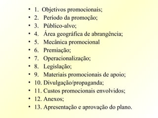 • 1. Objetivos promocionais;
• 2. Período da promoção;
• 3. Público-alvo;
• 4. Área geográfica de abrangência;
• 5. Mecânica promocional
• 6. Premiação;
• 7. Operacionalização;
• 8. Legislação;
• 9. Materiais promocionais de apoio;
• 10. Divulgação/propaganda;
• 11. Custos promocionais envolvidos;
• 12. Anexos;
• 13. Apresentação e aprovação do plano.
 