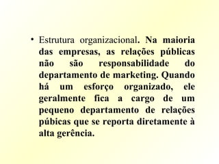 • Estrutura organizacional. Na maioria
das empresas, as relações públicas
não são responsabilidade do
departamento de marketing. Quando
há um esforço organizado, ele
geralmente fica a cargo de um
pequeno departamento de relações
púbicas que se reporta diretamente à
alta gerência.
 