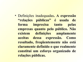• Definições inadequadas. A expressão
“relações públicas” é usada de
forma imprecisa tanto pelas
empresas quanto pelo público. Não
existem definições amplamente
aceitas dessa expressão. Como
resultado, freqüentemente não está
claramente definido o que realmente
constitui um esforço organizado de
relações públicas.
 