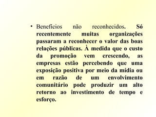 • Benefícios não reconhecidos. Só
recentemente muitas organizações
passaram a reconhecer o valor das boas
relações públicas. À medida que o custo
da promoção vem crescendo, as
empresas estão percebendo que uma
exposição positiva por meio da mídia ou
em razão de um envolvimento
comunitário pode produzir um alto
retorno ao investimento de tempo e
esforço.
 