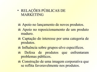• RELAÇÕES PÚBLICAS DE
MARKETING
 Apoio no lançamento de novos produtos.
 Apoio no reposicionamento de um produto
maduro.
 Captação do interesse por uma categoria de
produtos.
 Influência sobre grupos-alvo específicos.
 Defesa de produtos que enfrentaram
problemas públicos.
 Construção de uma imagem corporativa que
se reflita favoravelmente nos produtos.
 