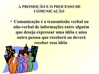 A PROMOÇÃO E O PROCESSO DE
COMUNICAÇÃO
• Comunicação é a transmissão verbal ou
não-verbal de informações entre alguém
que deseja expressar uma idéia e uma
outra pessoa que receberá ou deverá
receber essa idéia
 