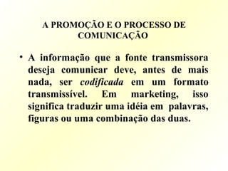 A PROMOÇÃO E O PROCESSO DE
COMUNICAÇÃO
• A informação que a fonte transmissora
deseja comunicar deve, antes de mais
nada, ser codificada em um formato
transmissível. Em marketing, isso
significa traduzir uma idéia em palavras,
figuras ou uma combinação das duas.
 