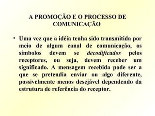 A PROMOÇÃO E O PROCESSO DE
COMUNICAÇÃO
• Uma vez que a idéia tenha sido transmitida por
meio de algum canal de comunicação, os
símbolos devem se decodificados pelos
receptores, ou seja, devem receber um
significado. A mensagem recebida pode ser a
que se pretendia enviar ou algo diferente,
possivelmente menos desejável dependendo da
estrutura de referência do receptor.
 