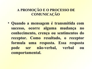 A PROMOÇÃO E O PROCESSO DE
COMUNICAÇÃO
• Quando a mensagem é transmitida com
sucesso, ocorre alguma mudança no
conhecimento, crença ou sentimentos do
receptor. Como resultado, o receptor
formula uma resposta. Essa resposta
pode ser não-verbal, verbal ou
comportamental.
 