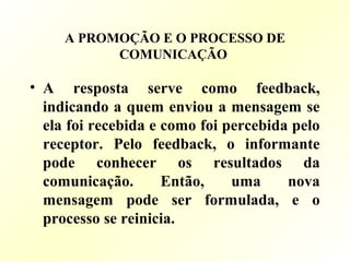 A PROMOÇÃO E O PROCESSO DE
COMUNICAÇÃO
• A resposta serve como feedback,
indicando a quem enviou a mensagem se
ela foi recebida e como foi percebida pelo
receptor. Pelo feedback, o informante
pode conhecer os resultados da
comunicação. Então, uma nova
mensagem pode ser formulada, e o
processo se reinicia.
 