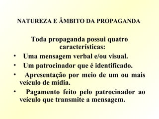 NATUREZA E ÂMBITO DA PROPAGANDA
Toda propaganda possui quatro
características:
• Uma mensagem verbal e/ou visual.
• Um patrocinador que é identificado.
• Apresentação por meio de um ou mais
veículo de mídia.
• Pagamento feito pelo patrocinador ao
veículo que transmite a mensagem.
 