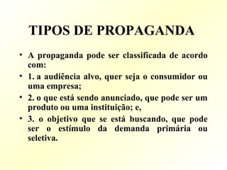 TIPOS DE PROPAGANDA
• A propaganda pode ser classificada de acordo
com:
• 1. a audiência alvo, quer seja o consumidor ou
uma empresa;
• 2. o que está sendo anunciado, que pode ser um
produto ou uma instituição; e,
• 3. o objetivo que se está buscando, que pode
ser o estímulo da demanda primária ou
seletiva.
 