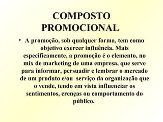 COMPOSTO
PROMOCIONAL
• A promoção, sob qualquer forma, tem como
objetivo exercer influência. Mais
especificamente, a promoção é o elemento, no
mix de marketing de uma empresa, que serve
para informar, persuadir e lembrar o mercado
de um produto e/ou serviço da organização que
o vende, tendo em vista influenciar os
sentimentos, crenças ou comportamento do
público.
 