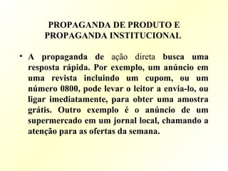 PROPAGANDA DE PRODUTO E
PROPAGANDA INSTITUCIONAL
• A propaganda de ação direta busca uma
resposta rápida. Por exemplo, um anúncio em
uma revista incluindo um cupom, ou um
número 0800, pode levar o leitor a envia-lo, ou
ligar imediatamente, para obter uma amostra
grátis. Outro exemplo é o anúncio de um
supermercado em um jornal local, chamando a
atenção para as ofertas da semana.
 