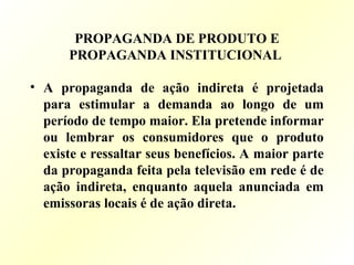 PROPAGANDA DE PRODUTO E
PROPAGANDA INSTITUCIONAL
• A propaganda de ação indireta é projetada
para estimular a demanda ao longo de um
período de tempo maior. Ela pretende informar
ou lembrar os consumidores que o produto
existe e ressaltar seus benefícios. A maior parte
da propaganda feita pela televisão em rede é de
ação indireta, enquanto aquela anunciada em
emissoras locais é de ação direta.
 