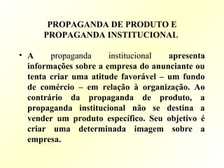 PROPAGANDA DE PRODUTO E
PROPAGANDA INSTITUCIONAL
• A propaganda institucional apresenta
informações sobre a empresa do anunciante ou
tenta criar uma atitude favorável – um fundo
de comércio – em relação à organização. Ao
contrário da propaganda de produto, a
propaganda institucional não se destina a
vender um produto específico. Seu objetivo é
criar uma determinada imagem sobre a
empresa.
 