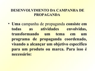 DESENVOLVIMENTO DA CAMPANHA DE
PROPAGANDA
• Uma campanha de propaganda consiste em
todas as atividades envolvidas,
transformando um tema em um
programa de propaganda coordenado,
visando a alcançar um objetivo específico
para um produto ou marca. Para isso é
necessário:
 