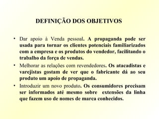 DEFINIÇÃO DOS OBJETIVOS
• Dar apoio à Venda pessoal. A propaganda pode ser
usada para tornar os clientes potenciais familiarizados
com a empresa e os produtos do vendedor, facilitando o
trabalho da força de vendas.
• Melhorar as relações com revendedores. Os atacadistas e
varejistas gostam de ver que o fabricante dá ao seu
produto um apoio de propaganda.
• Introduzir um novo produto. Os consumidores precisam
ser informados até mesmo sobre extensões da linha
que fazem uso de nomes de marca conhecidos.
 