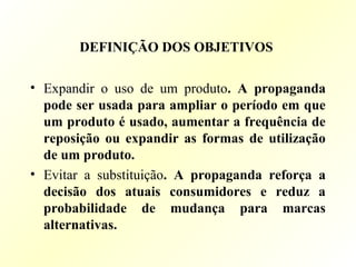 DEFINIÇÃO DOS OBJETIVOS
• Expandir o uso de um produto. A propaganda
pode ser usada para ampliar o período em que
um produto é usado, aumentar a frequência de
reposição ou expandir as formas de utilização
de um produto.
• Evitar a substituição. A propaganda reforça a
decisão dos atuais consumidores e reduz a
probabilidade de mudança para marcas
alternativas.
 