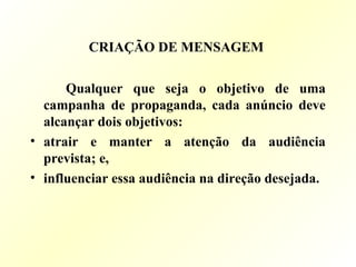 CRIAÇÃO DE MENSAGEM
Qualquer que seja o objetivo de uma
campanha de propaganda, cada anúncio deve
alcançar dois objetivos:
• atrair e manter a atenção da audiência
prevista; e,
• influenciar essa audiência na direção desejada.
 