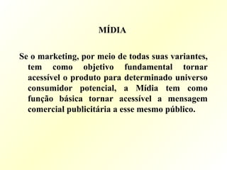 MÍDIA
Se o marketing, por meio de todas suas variantes,
tem como objetivo fundamental tornar
acessível o produto para determinado universo
consumidor potencial, a Mídia tem como
função básica tornar acessível a mensagem
comercial publicitária a esse mesmo público.
 