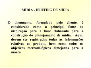 MÍDIA - BRIEFING DE MÍDIA
O documento, formulado pelo cliente, é
considerado como a principal fonte de
inspiração para a base elaborada para a
construção do planejamento de mídia. Aqui,
devem ser registradas todas as informações
relativas ao produto, bem como todos os
objetivos mercadológicos almejados para a
marca.
 