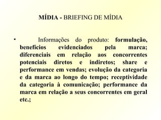 MÍDIA - BRIEFING DE MÍDIA
• Informações do produto: formulação,
benefícios evidenciados pela marca;
diferenciais em relação aos concorrentes
potenciais diretos e indiretos; share e
performance em vendas; evolução da categoria
e da marca ao longo do tempo; receptividade
da categoria à comunicação; performance da
marca em relação a seus concorrentes em geral
etc.;
 