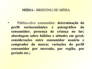 MÍDIA - BRIEFING DE MÍDIA
• Público-alvo consumidor: determinação do
perfil socioeconômico e psicográfico do
consumidor; presença de criança no lar;
abordagem sobre hábitos e atitudes em geral;
considerações entre consumidor usuário e
comprador da marca; variações do perfil
consumidor por mercado, por região, por
período etc.;
 