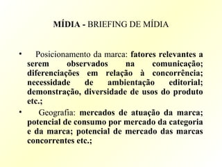 MÍDIA - BRIEFING DE MÍDIA
• Posicionamento da marca: fatores relevantes a
serem observados na comunicação;
diferenciações em relação à concorrência;
necessidade de ambientação editorial;
demonstração, diversidade de usos do produto
etc.;
• Geografia: mercados de atuação da marca;
potencial de consumo por mercado da categoria
e da marca; potencial de mercado das marcas
concorrentes etc.;
 