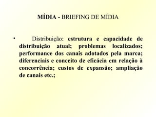 MÍDIA - BRIEFING DE MÍDIA
• Distribuição: estrutura e capacidade de
distribuição atual; problemas localizados;
performance dos canais adotados pela marca;
diferenciais e conceito de eficácia em relação à
concorrência; custos de expansão; ampliação
de canais etc.;
 