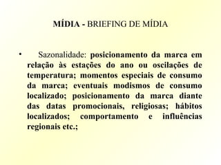 MÍDIA - BRIEFING DE MÍDIA
• Sazonalidade: posicionamento da marca em
relação às estações do ano ou oscilações de
temperatura; momentos especiais de consumo
da marca; eventuais modismos de consumo
localizado; posicionamento da marca diante
das datas promocionais, religiosas; hábitos
localizados; comportamento e influências
regionais etc.;
 