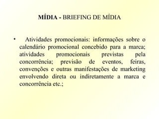 MÍDIA - BRIEFING DE MÍDIA
• Atividades promocionais: informações sobre o
calendário promocional concebido para a marca;
atividades promocionais previstas pela
concorrência; previsão de eventos, feiras,
convenções e outras manifestações de marketing
envolvendo direta ou indiretamente a marca e
concorrência etc.;
 