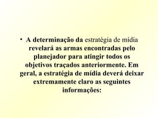 • A determinação da estratégia de mídia
revelará as armas encontradas pelo
planejador para atingir todos os
objetivos traçados anteriormente. Em
geral, a estratégia de mídia deverá deixar
extremamente claro as seguintes
informações:
 