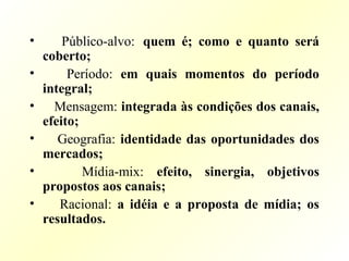 • Público-alvo: quem é; como e quanto será
coberto;
• Período: em quais momentos do período
integral;
• Mensagem: integrada às condições dos canais,
efeito;
• Geografia: identidade das oportunidades dos
mercados;
• Mídia-mix: efeito, sinergia, objetivos
propostos aos canais;
• Racional: a idéia e a proposta de mídia; os
resultados.
 