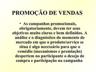 PROMOÇÃO DE VENDAS
• As campanhas promocionais,
obrigatoriamente, devem ter seus
objetivos muito claros e bem definidos. A
análise e o diagnóstico do momento de
mercado em que o produto/serviço se
situa é algo necessário para que o
remédio (mecanismos e premiação)
despertem no participante o desejo de
compra e participação na campanha
 