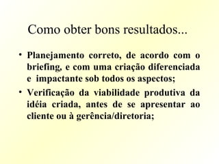 Como obter bons resultados...
• Planejamento correto, de acordo com o
briefing, e com uma criação diferenciada
e impactante sob todos os aspectos;
• Verificação da viabilidade produtiva da
idéia criada, antes de se apresentar ao
cliente ou à gerência/diretoria;
 