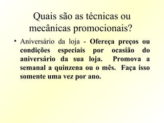 Quais são as técnicas ou
mecânicas promocionais?
• Aniversário da loja - Ofereça preços ou
condições especiais por ocasião do
aniversário da sua loja. Promova a
semanal a quinzena ou o mês. Faça isso
somente uma vez por ano.
 
