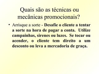 Quais são as técnicas ou
mecânicas promocionais?
• Arrisque a sorte - Desafie o cliente a tentar
a sorte na hora de pagar a conta. Utilize
campainhas, sirenes ou luzes. Se tocar ou
acender, o cliente tem direito a um
desconto ou leva a mercadoria de graça.
 