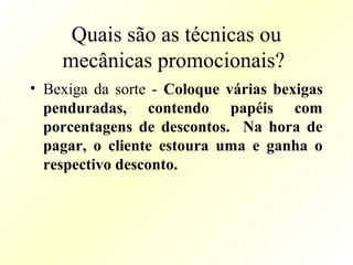 Quais são as técnicas ou
mecânicas promocionais?
• Bexiga da sorte - Coloque várias bexigas
penduradas, contendo papéis com
porcentagens de descontos. Na hora de
pagar, o cliente estoura uma e ganha o
respectivo desconto.
 