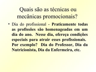 Quais são as técnicas ou
mecânicas promocionais?
• Dia do profissional - Praticamente todas
as profissões são homenageadas em um
dia do ano. Nesse dia, ofereça condições
especiais para atrair esses profissionais.
Por exemplo? Dia do Professor, Dia da
Nutricionista, Dia da Enfermeira, etc.
 