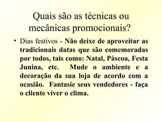 Quais são as técnicas ou
mecânicas promocionais?
• Dias festivos - Não deixe de aproveitar as
tradicionais datas que são comemoradas
por todos, tais como: Natal, Páscoa, Festa
Junina, etc. Mude o ambiente e a
decoração da sua loja de acordo com a
ocasião. Fantasie seus vendedores - faça
o cliente viver o clima.
 