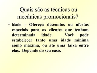 Quais são as técnicas ou
mecânicas promocionais?
• ldade - Ofereça descontos ou ofertas
especiais para os clientes que tenham
determinada idade. Você pode
estabelecer tanto uma idade mínima
como máxima, ou até uma faixa entre
elas. Depende do seu caso.
 
