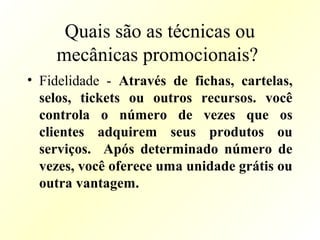 Quais são as técnicas ou
mecânicas promocionais?
• Fidelidade - Através de fichas, cartelas,
selos, tickets ou outros recursos. você
controla o número de vezes que os
clientes adquirem seus produtos ou
serviços. Após determinado número de
vezes, você oferece uma unidade grátis ou
outra vantagem.
 