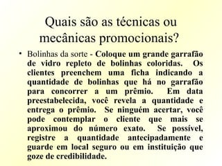 Quais são as técnicas ou
mecânicas promocionais?
• Bolinhas da sorte - Coloque um grande garrafão
de vidro repleto de bolinhas coloridas. Os
clientes preenchem uma ficha indicando a
quantidade de bolinhas que há no garrafão
para concorrer a um prêmio. Em data
preestabelecida, você revela a quantidade e
entrega o prêmio. Se ninguém acertar, você
pode contemplar o cliente que mais se
aproximou do número exato. Se possível,
registre a quantidade antecipadamente e
guarde em local seguro ou em instituição que
goze de credibilidade.
 