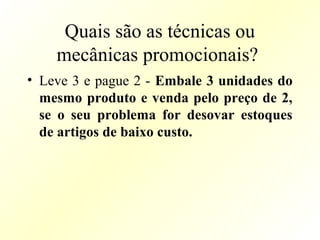 Quais são as técnicas ou
mecânicas promocionais?
• Leve 3 e pague 2 - Embale 3 unidades do
mesmo produto e venda pelo preço de 2,
se o seu problema for desovar estoques
de artigos de baixo custo.
 