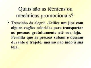 Quais são as técnicas ou
mecânicas promocionais?
• Trenzinho da alegria -Utilize um jipe com
alguns vagões coloridos para transportar
as pessoas gratuitamente até sua loja.
Permita que as pessoas subam e desçam
durante o trajeto, mesmo não indo à sua
loja.
 