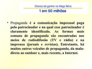 • Propaganda é a comunicação impessoal paga
pelo patrocinador e na qual esse patrocinador é
claramente identificado. As formas mais
comuns de propaganda são encontradas nos
meios de radiodifusão (TV e rádio) e na
imprensa (jornais e revistas). Entretanto, há
muitos outros veículos de propaganda, da mala-
direta ao outdoor e, mais recente, a Internet.
 