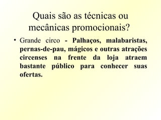 Quais são as técnicas ou
mecânicas promocionais?
• Grande circo - Palhaços, malabaristas,
pernas-de-pau, mágicos e outras atrações
circenses na frente da loja atraem
bastante público para conhecer suas
ofertas.
 