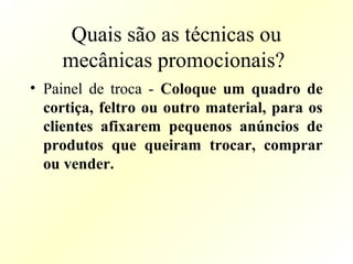 Quais são as técnicas ou
mecânicas promocionais?
• Painel de troca - Coloque um quadro de
cortiça, feltro ou outro material, para os
clientes afixarem pequenos anúncios de
produtos que queiram trocar, comprar
ou vender.
 