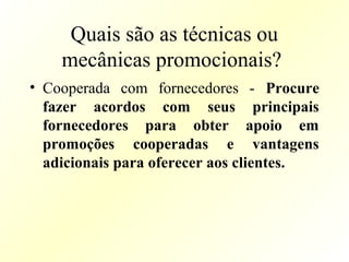 Quais são as técnicas ou
mecânicas promocionais?
• Cooperada com fornecedores - Procure
fazer acordos com seus principais
fornecedores para obter apoio em
promoções cooperadas e vantagens
adicionais para oferecer aos clientes.
 