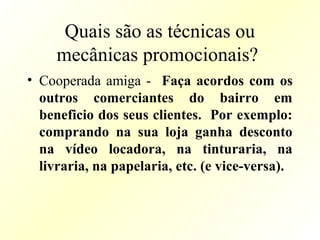Quais são as técnicas ou
mecânicas promocionais?
• Cooperada amiga - Faça acordos com os
outros comerciantes do bairro em
beneficio dos seus clientes. Por exemplo:
comprando na sua loja ganha desconto
na vídeo locadora, na tinturaria, na
livraria, na papelaria, etc. (e vice-versa).
 